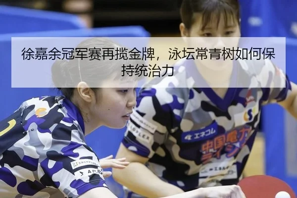 徐嘉余冠军赛再揽金牌，泳坛常青树如何保持统治力